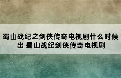 蜀山战纪之剑侠传奇电视剧什么时候出 蜀山战纪剑侠传奇电视剧